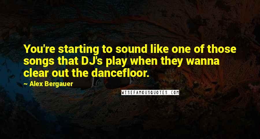 Alex Bergauer Quotes: You're starting to sound like one of those songs that DJ's play when they wanna clear out the dancefloor.