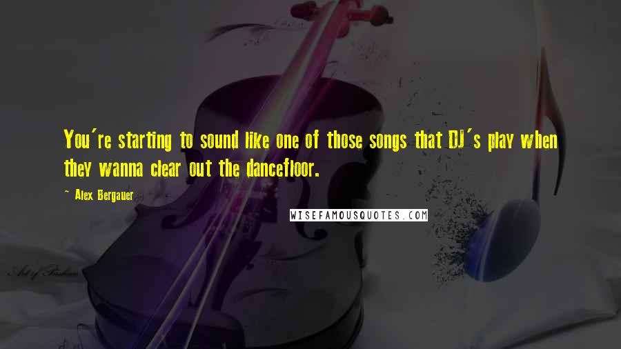 Alex Bergauer Quotes: You're starting to sound like one of those songs that DJ's play when they wanna clear out the dancefloor.