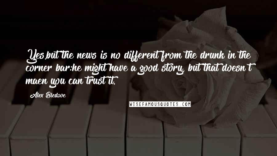 Alex Bledsoe Quotes: Yes,but the news is no different from the drunk in the corner bar:he might have a good story, but that doesn't maen you can trust it.