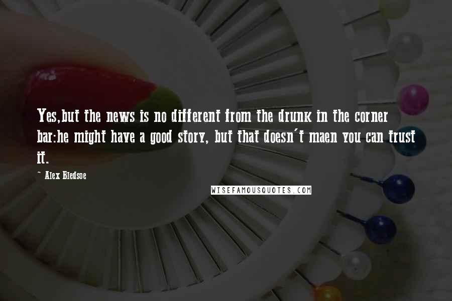 Alex Bledsoe Quotes: Yes,but the news is no different from the drunk in the corner bar:he might have a good story, but that doesn't maen you can trust it.