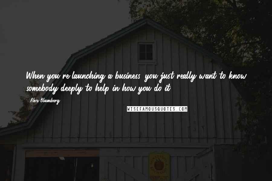 Alex Blumberg Quotes: When you're launching a business, you just really want to know somebody deeply to help in how you do it.