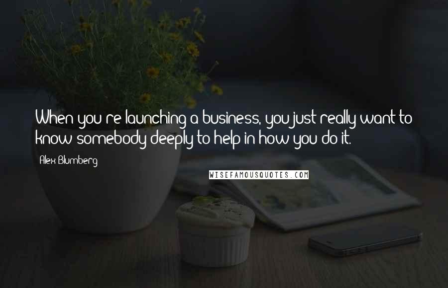 Alex Blumberg Quotes: When you're launching a business, you just really want to know somebody deeply to help in how you do it.