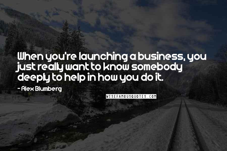 Alex Blumberg Quotes: When you're launching a business, you just really want to know somebody deeply to help in how you do it.