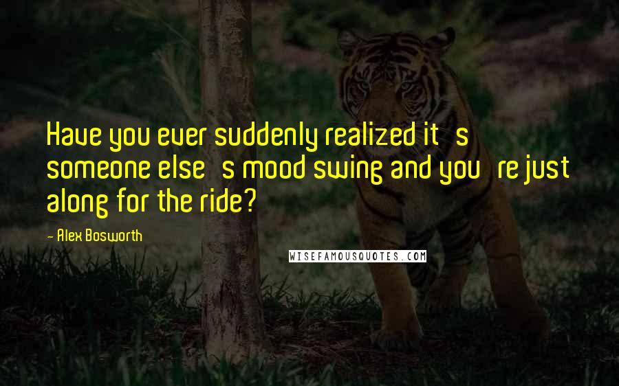 Alex Bosworth Quotes: Have you ever suddenly realized it's someone else's mood swing and you're just along for the ride?
