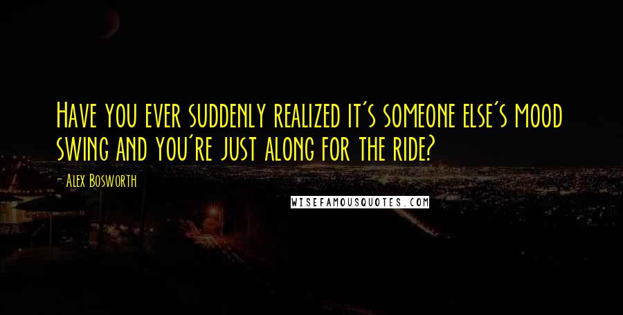 Alex Bosworth Quotes: Have you ever suddenly realized it's someone else's mood swing and you're just along for the ride?