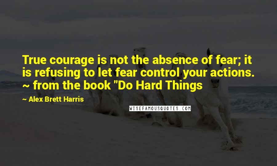 Alex Brett Harris Quotes: True courage is not the absence of fear; it is refusing to let fear control your actions. ~ from the book "Do Hard Things