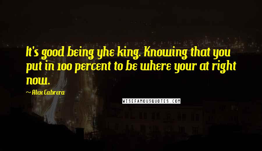 Alex Cabrera Quotes: It's good being yhe king. Knowing that you put in 100 percent to be where your at right now.