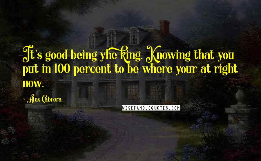 Alex Cabrera Quotes: It's good being yhe king. Knowing that you put in 100 percent to be where your at right now.