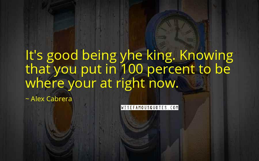 Alex Cabrera Quotes: It's good being yhe king. Knowing that you put in 100 percent to be where your at right now.