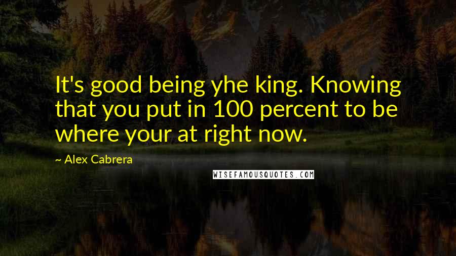 Alex Cabrera Quotes: It's good being yhe king. Knowing that you put in 100 percent to be where your at right now.