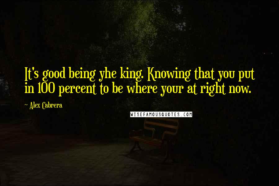 Alex Cabrera Quotes: It's good being yhe king. Knowing that you put in 100 percent to be where your at right now.