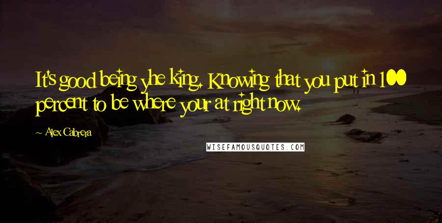 Alex Cabrera Quotes: It's good being yhe king. Knowing that you put in 100 percent to be where your at right now.