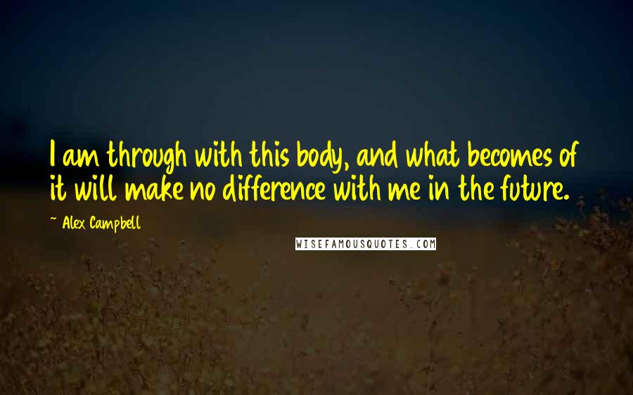 Alex Campbell Quotes: I am through with this body, and what becomes of it will make no difference with me in the future.