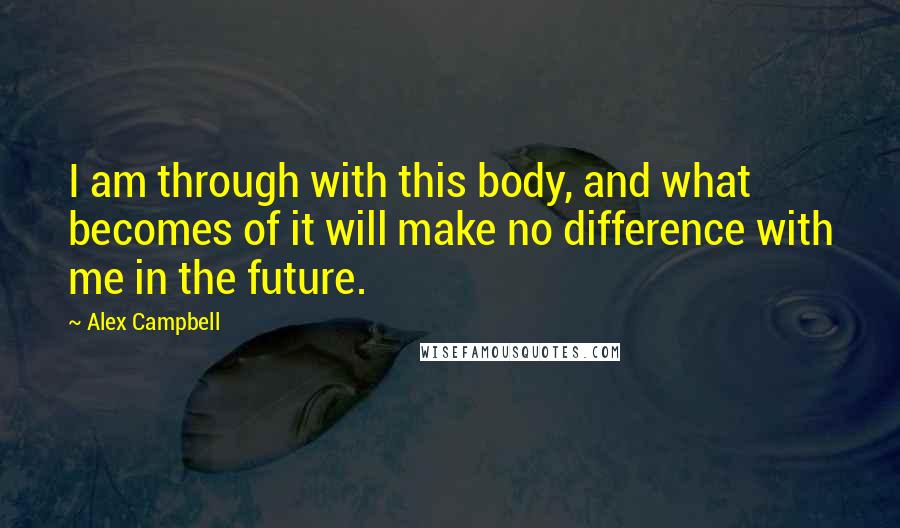 Alex Campbell Quotes: I am through with this body, and what becomes of it will make no difference with me in the future.