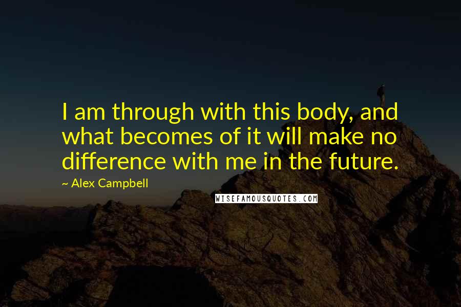 Alex Campbell Quotes: I am through with this body, and what becomes of it will make no difference with me in the future.