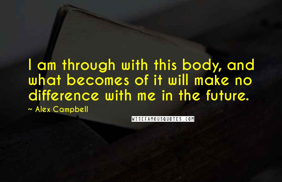 Alex Campbell Quotes: I am through with this body, and what becomes of it will make no difference with me in the future.