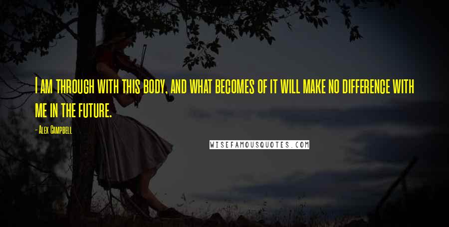 Alex Campbell Quotes: I am through with this body, and what becomes of it will make no difference with me in the future.