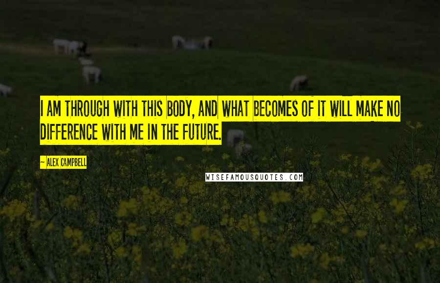 Alex Campbell Quotes: I am through with this body, and what becomes of it will make no difference with me in the future.