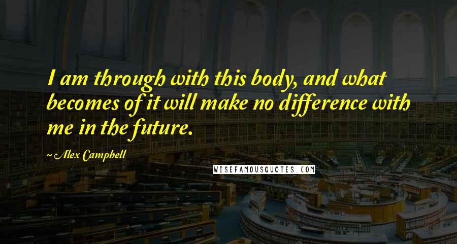 Alex Campbell Quotes: I am through with this body, and what becomes of it will make no difference with me in the future.