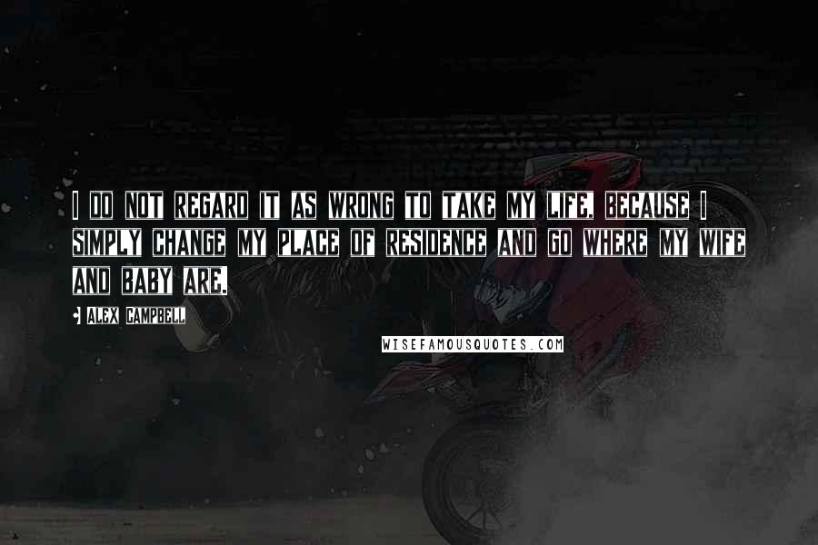 Alex Campbell Quotes: I do not regard it as wrong to take my life, because I simply change my place of residence and go where my wife and baby are.