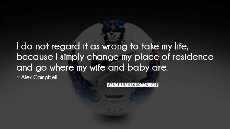 Alex Campbell Quotes: I do not regard it as wrong to take my life, because I simply change my place of residence and go where my wife and baby are.