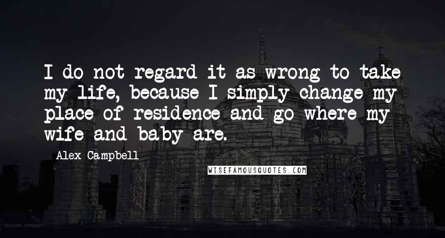 Alex Campbell Quotes: I do not regard it as wrong to take my life, because I simply change my place of residence and go where my wife and baby are.