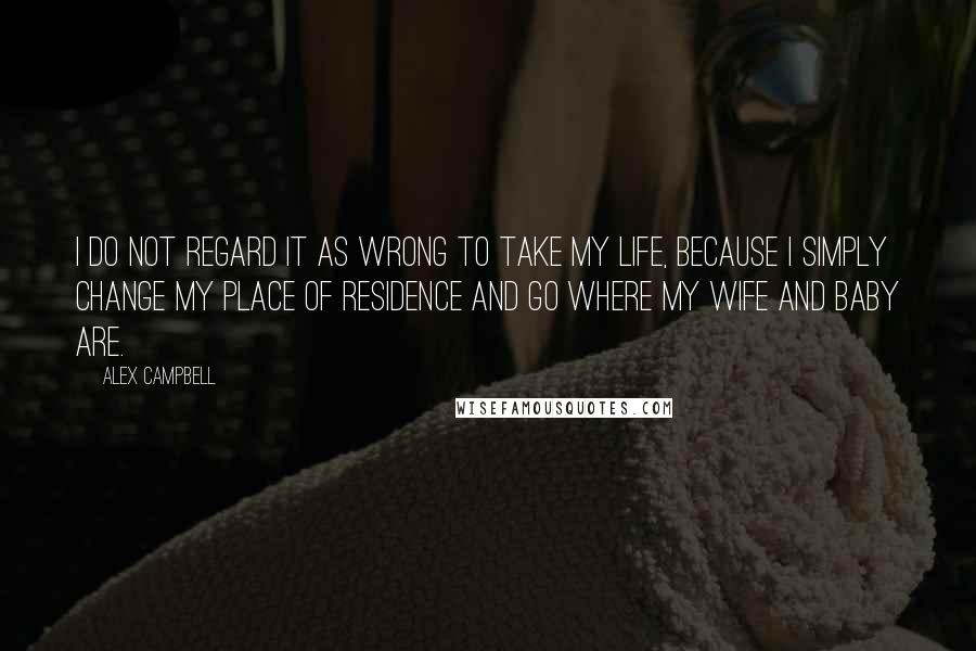 Alex Campbell Quotes: I do not regard it as wrong to take my life, because I simply change my place of residence and go where my wife and baby are.