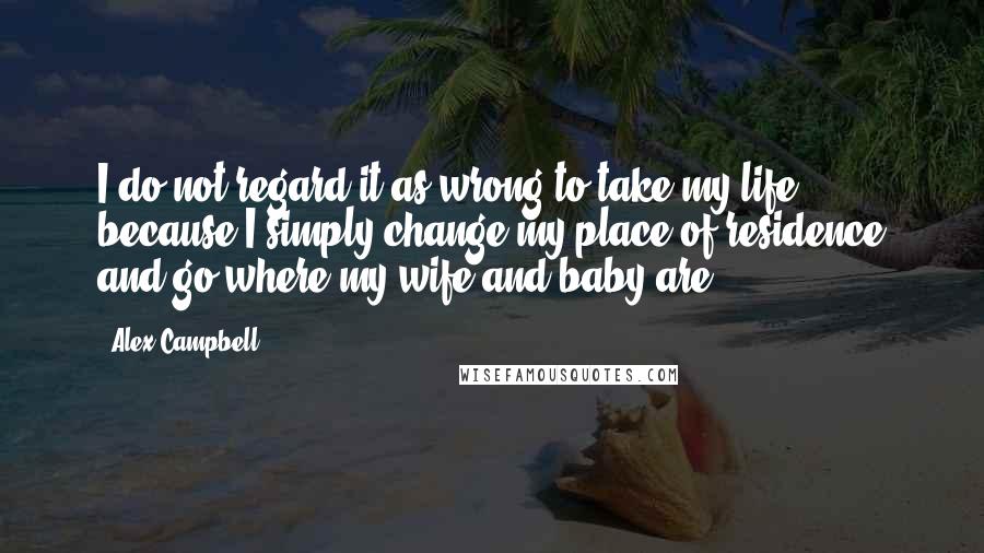 Alex Campbell Quotes: I do not regard it as wrong to take my life, because I simply change my place of residence and go where my wife and baby are.