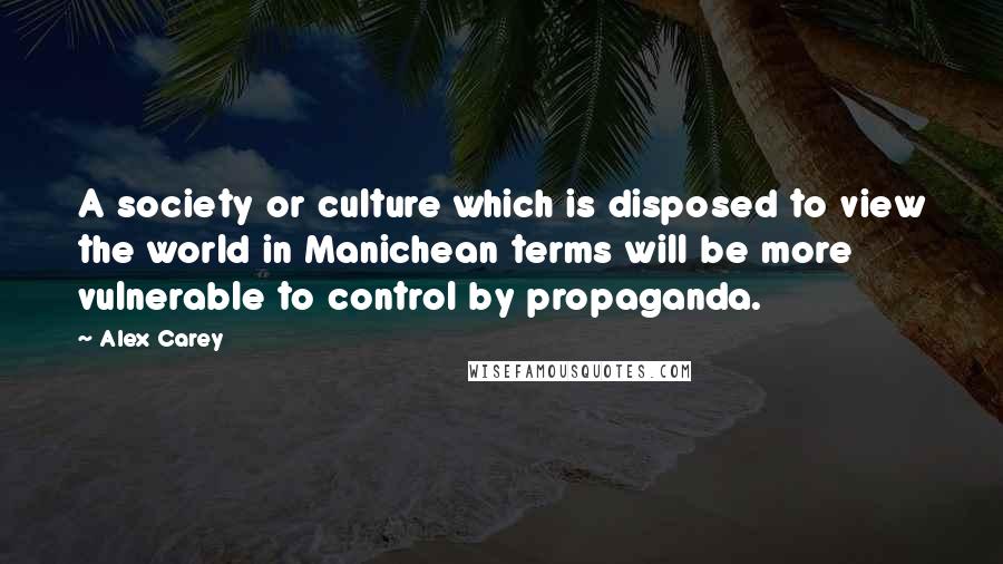 Alex Carey Quotes: A society or culture which is disposed to view the world in Manichean terms will be more vulnerable to control by propaganda.