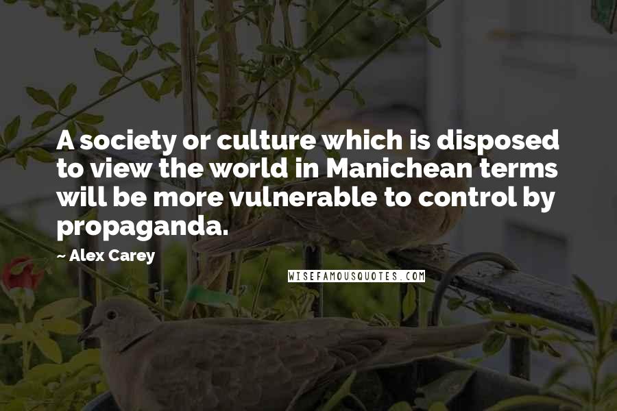 Alex Carey Quotes: A society or culture which is disposed to view the world in Manichean terms will be more vulnerable to control by propaganda.