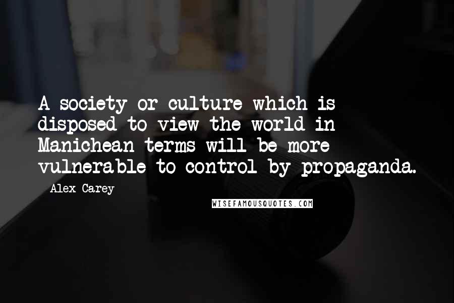 Alex Carey Quotes: A society or culture which is disposed to view the world in Manichean terms will be more vulnerable to control by propaganda.