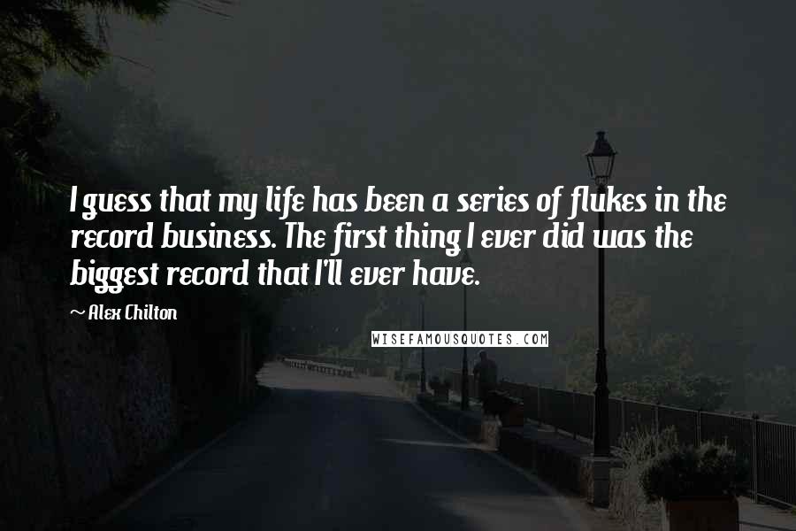 Alex Chilton Quotes: I guess that my life has been a series of flukes in the record business. The first thing I ever did was the biggest record that I'll ever have.