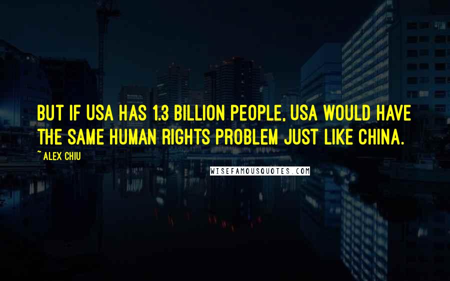 Alex Chiu Quotes: But if USA has 1.3 billion people, USA would have the same human rights problem just like China.