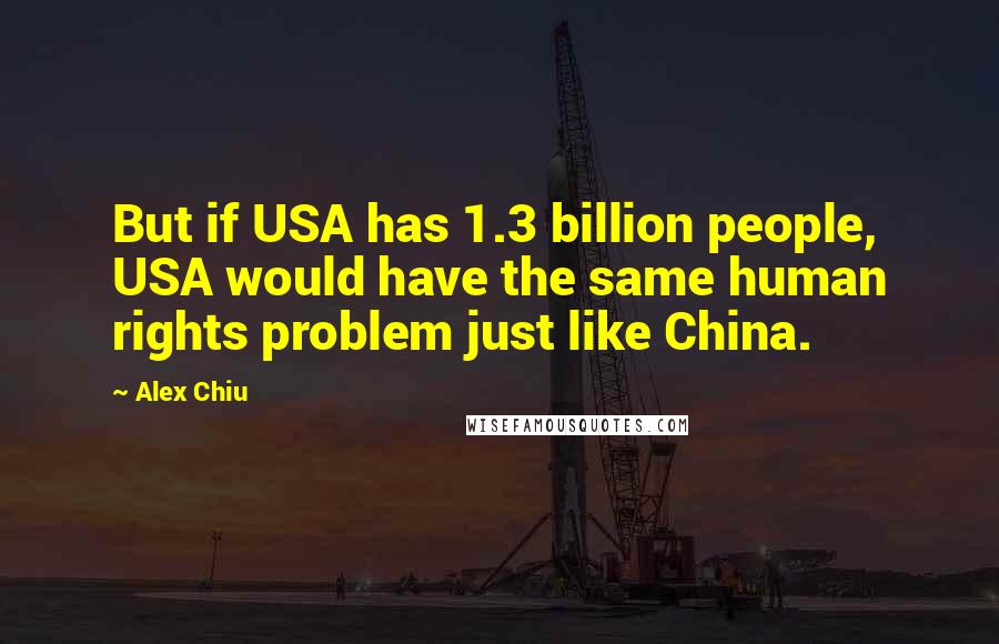 Alex Chiu Quotes: But if USA has 1.3 billion people, USA would have the same human rights problem just like China.