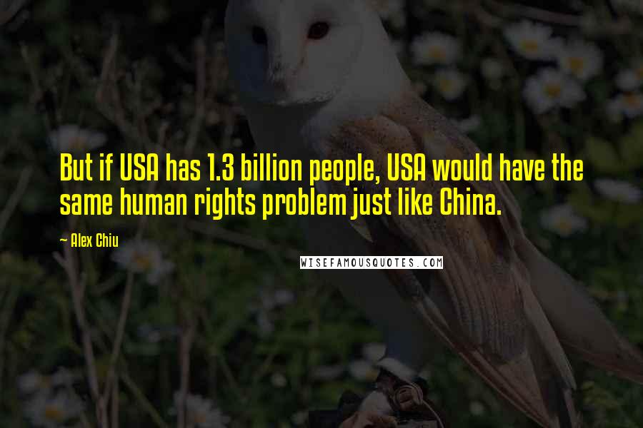 Alex Chiu Quotes: But if USA has 1.3 billion people, USA would have the same human rights problem just like China.