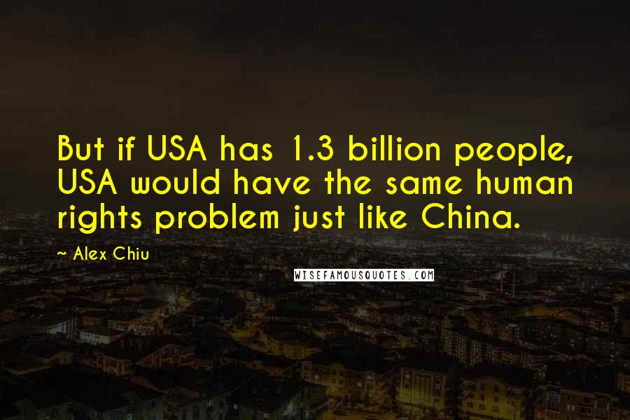 Alex Chiu Quotes: But if USA has 1.3 billion people, USA would have the same human rights problem just like China.