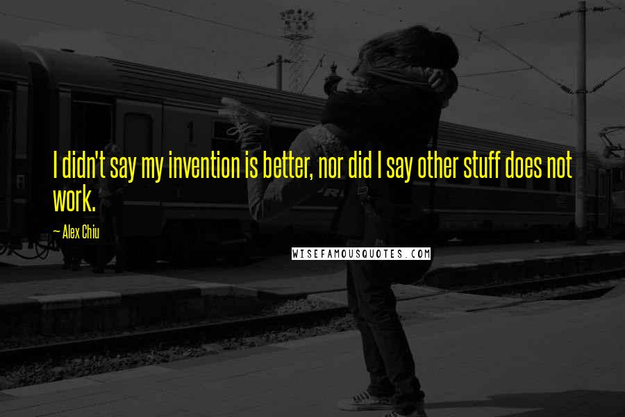 Alex Chiu Quotes: I didn't say my invention is better, nor did I say other stuff does not work.