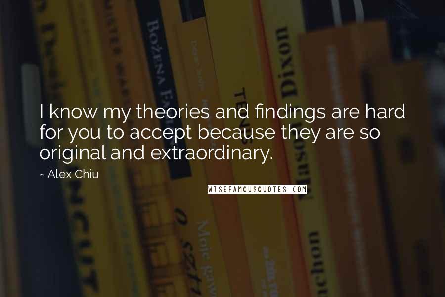 Alex Chiu Quotes: I know my theories and findings are hard for you to accept because they are so original and extraordinary.
