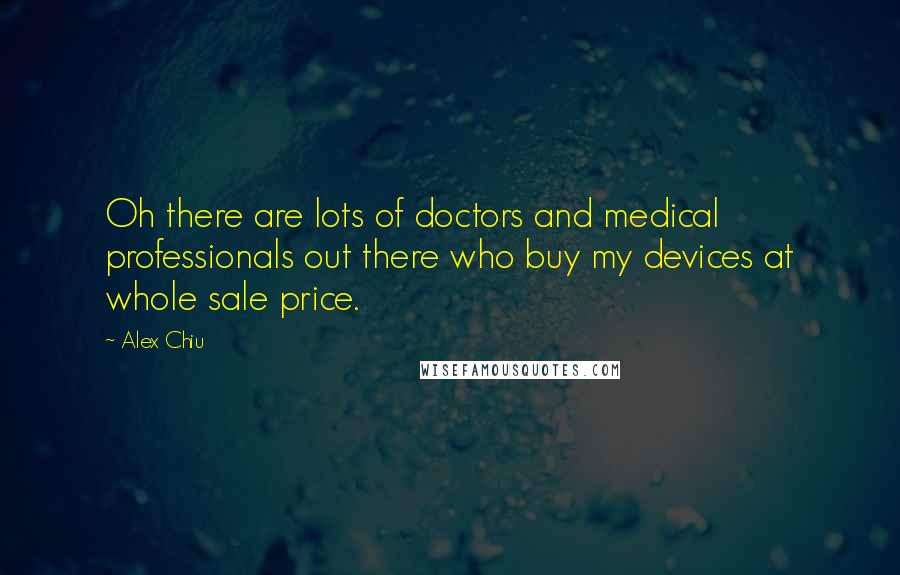 Alex Chiu Quotes: Oh there are lots of doctors and medical professionals out there who buy my devices at whole sale price.