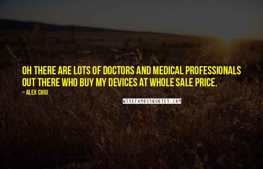 Alex Chiu Quotes: Oh there are lots of doctors and medical professionals out there who buy my devices at whole sale price.
