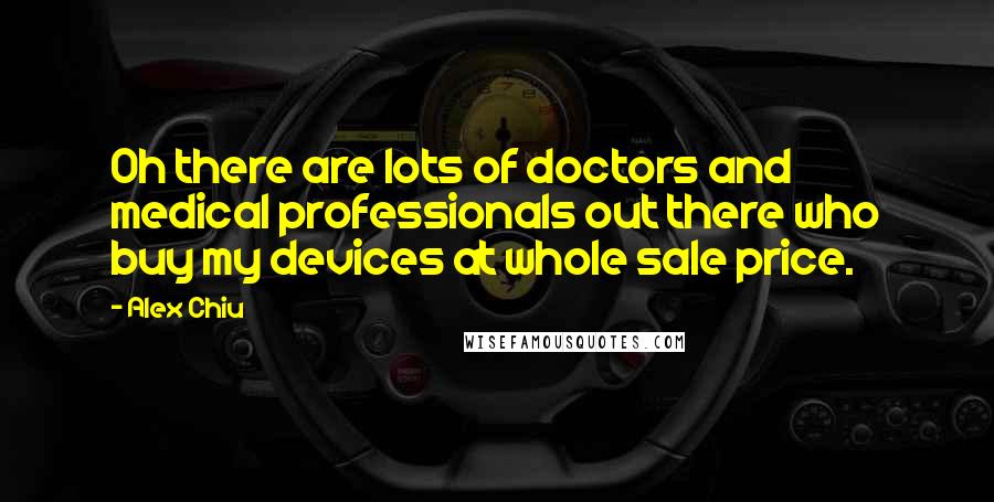 Alex Chiu Quotes: Oh there are lots of doctors and medical professionals out there who buy my devices at whole sale price.