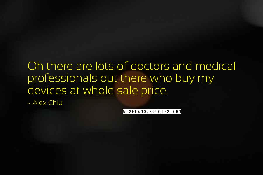 Alex Chiu Quotes: Oh there are lots of doctors and medical professionals out there who buy my devices at whole sale price.