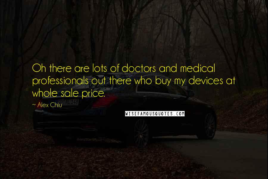 Alex Chiu Quotes: Oh there are lots of doctors and medical professionals out there who buy my devices at whole sale price.