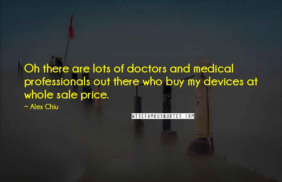 Alex Chiu Quotes: Oh there are lots of doctors and medical professionals out there who buy my devices at whole sale price.