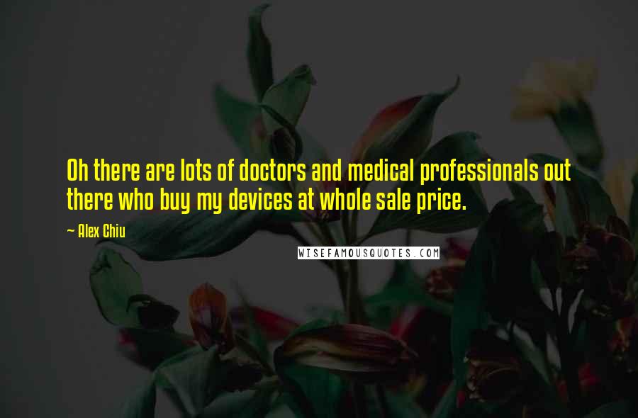 Alex Chiu Quotes: Oh there are lots of doctors and medical professionals out there who buy my devices at whole sale price.