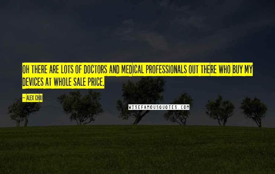 Alex Chiu Quotes: Oh there are lots of doctors and medical professionals out there who buy my devices at whole sale price.