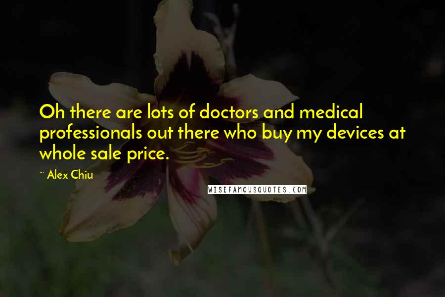 Alex Chiu Quotes: Oh there are lots of doctors and medical professionals out there who buy my devices at whole sale price.