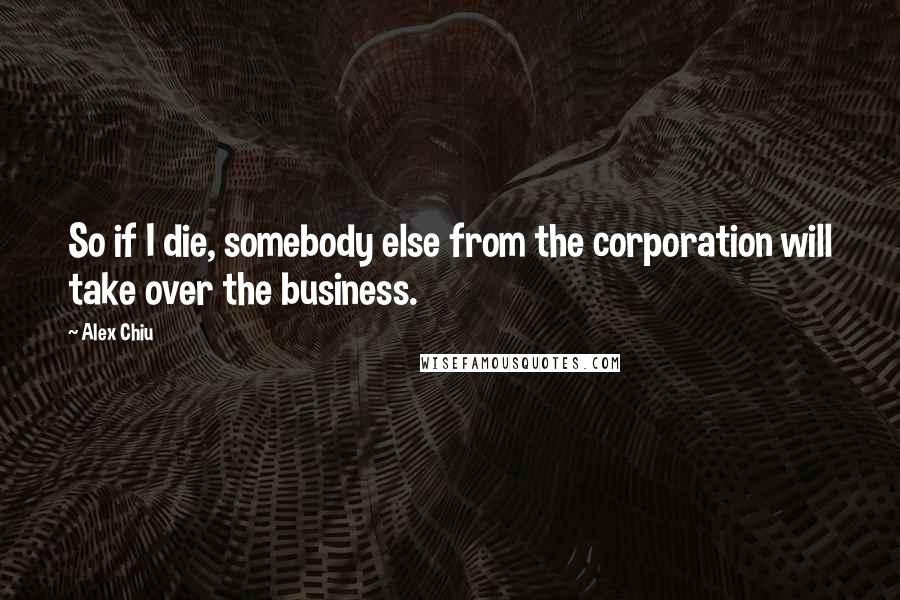 Alex Chiu Quotes: So if I die, somebody else from the corporation will take over the business.