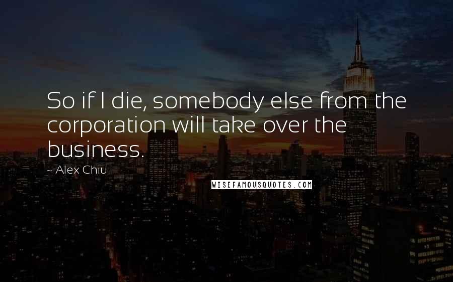 Alex Chiu Quotes: So if I die, somebody else from the corporation will take over the business.