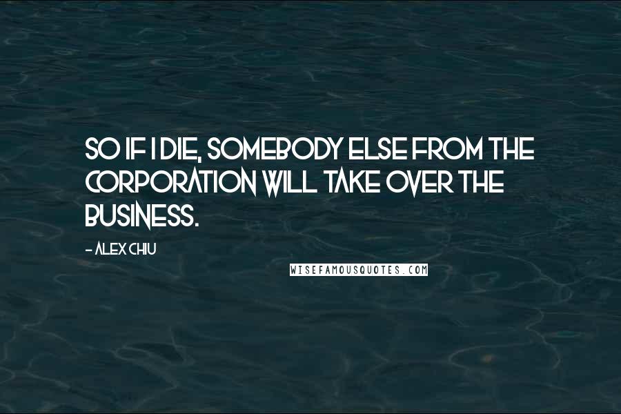 Alex Chiu Quotes: So if I die, somebody else from the corporation will take over the business.